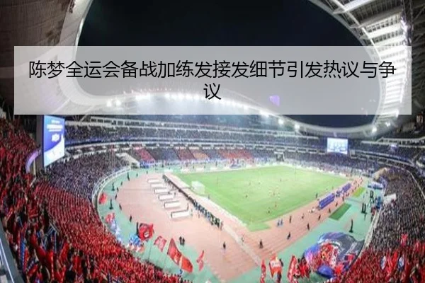 陈梦全运会备战加练发接发细节引发热议与争议